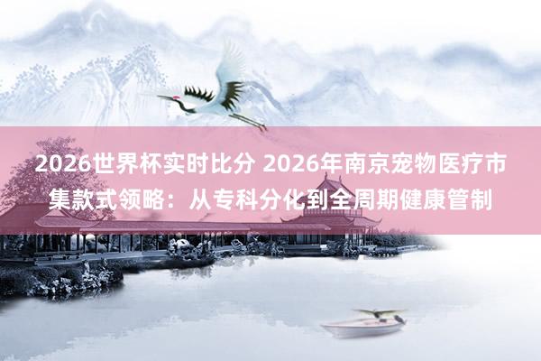 2026世界杯实时比分 2026年南京宠物医疗市集款式领略：从专科分化到全周期健康管制