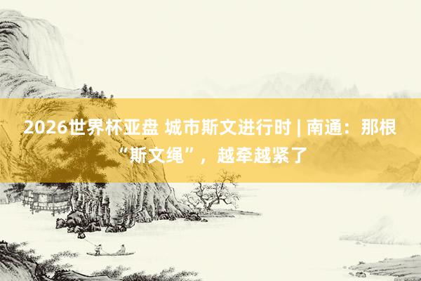 2026世界杯亚盘 城市斯文进行时 | 南通：那根“斯文绳”，越牵越紧了