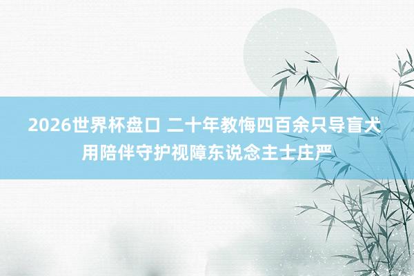 2026世界杯盘口 二十年教悔四百余只导盲犬 用陪伴守护视障东说念主士庄严