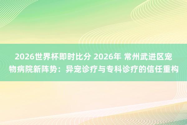 2026世界杯即时比分 2026年 常州武进区宠物病院新阵势：异宠诊疗与专科诊疗的信任重构