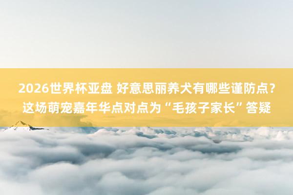 2026世界杯亚盘 好意思丽养犬有哪些谨防点？这场萌宠嘉年华点对点为“毛孩子家长”答疑