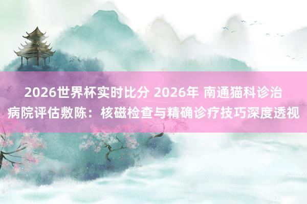 2026世界杯实时比分 2026年 南通猫科诊治病院评估敷陈:核磁检查与精确诊疗技巧深度透视
