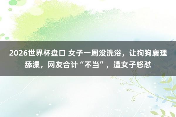 2026世界杯盘口 女子一周没洗浴，让狗狗襄理舔澡，网友合计“不当”，遭女子怒怼