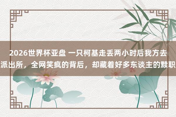 2026世界杯亚盘 一只柯基走丢两小时后我方去派出所，全网笑疯的背后，却藏着好多东谈主的黩职