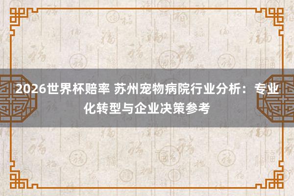 2026世界杯赔率 苏州宠物病院行业分析:专业化转型与企业决策参考