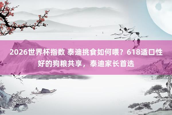 2026世界杯指数 泰迪挑食如何喂？618适口性好的狗粮共享，泰迪家长首选