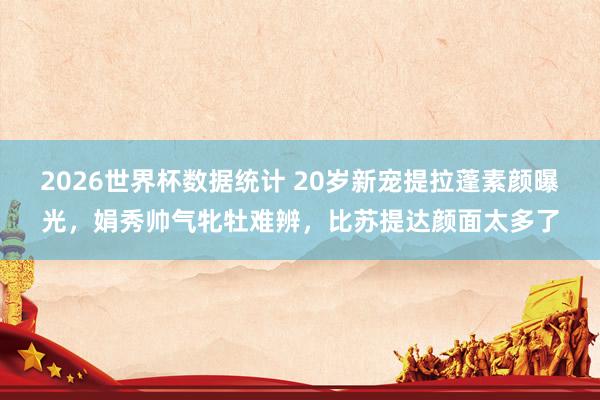2026世界杯数据统计 20岁新宠提拉蓬素颜曝光，娟秀帅气牝牡难辨，比苏提达颜面太多了