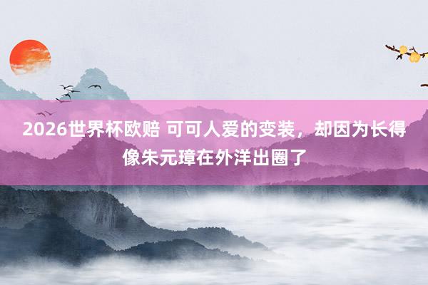 2026世界杯欧赔 可可人爱的变装，却因为长得像朱元璋在外洋出圈了