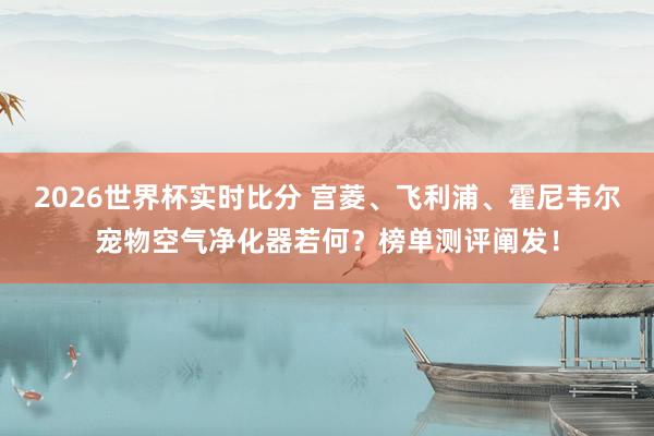 2026世界杯实时比分 宫菱、飞利浦、霍尼韦尔宠物空气净化器若何？榜单测评阐发！