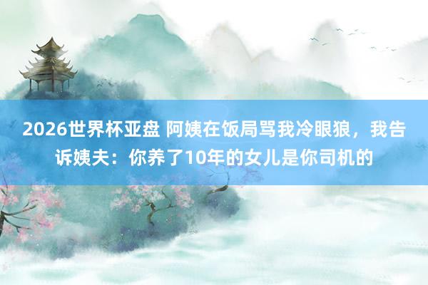2026世界杯亚盘 阿姨在饭局骂我冷眼狼，我告诉姨夫：你养了10年的女儿是你司机的