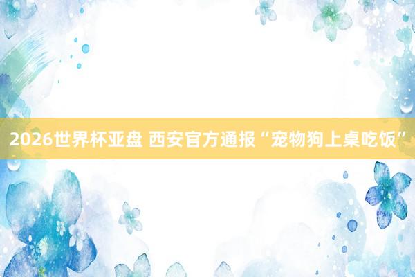 2026世界杯亚盘 西安官方通报“宠物狗上桌吃饭”