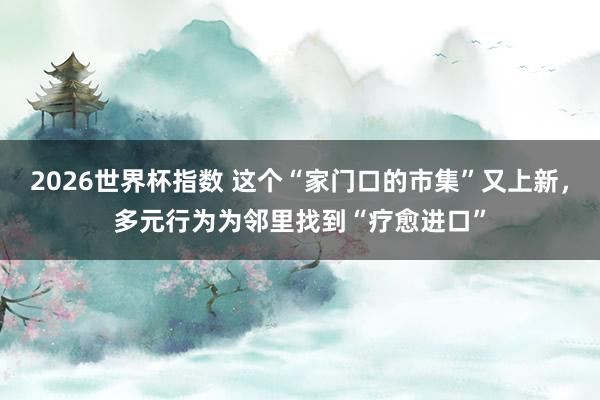 2026世界杯指数 这个“家门口的市集”又上新,多元行为为邻里找到“疗愈进口”