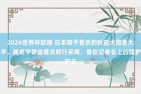 2026世界杯欧赔 日本赠予普京的秋田犬因老大死字，其名字梦由普京躬行采用，曾在记者会上凶猛护主