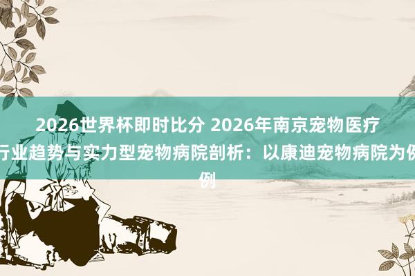 2026世界杯即时比分 2026年南京宠物医疗行业趋势与实力型宠物病院剖析：以康迪宠物病院为例