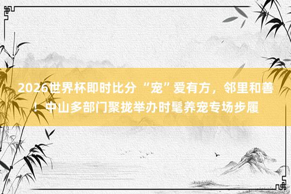 2026世界杯即时比分 “宠”爱有方，邻里和善！中山多部门聚拢举办时髦养宠专场步履