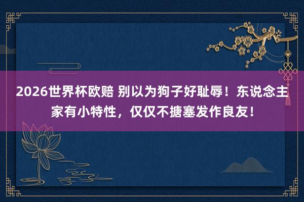 2026世界杯欧赔 别以为狗子好耻辱！东说念主家有小特性，仅仅不搪塞发作良友！