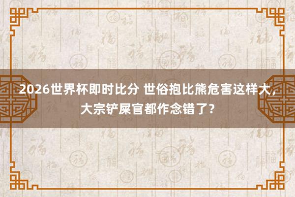 2026世界杯即时比分 世俗抱比熊危害这样大，大宗铲屎官都作念错了？