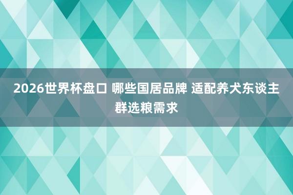 2026世界杯盘口 哪些国居品牌 适配养犬东谈主群选粮需求