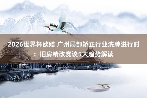 2026世界杯欧赔 广州局部矫正行业洗牌进行时：旧房精改赛谈5大趋势解读