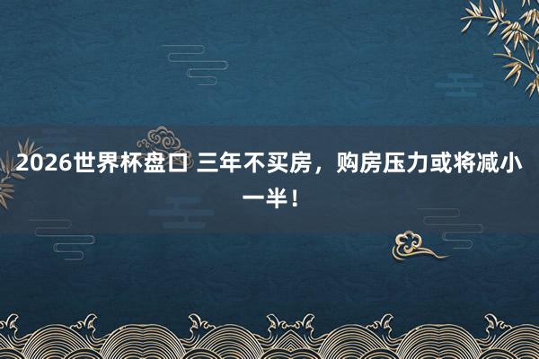 2026世界杯盘口 三年不买房，购房压力或将减小一半！
