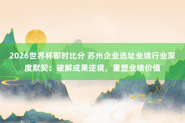 2026世界杯即时比分 苏州企业选址业绩行业深度默契：破解成果逆境，重塑业绩价值