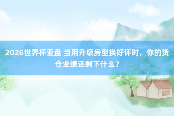 2026世界杯亚盘 当用升级房型换好评时，你的货仓业绩还剩下什么？