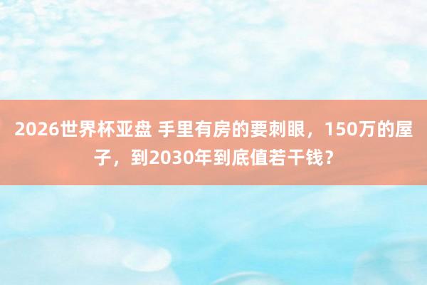 2026世界杯亚盘 手里有房的要刺眼，150万的屋子，到2030年到底值若干钱？