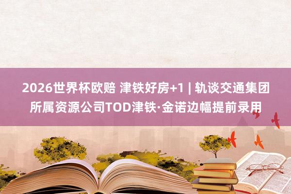 2026世界杯欧赔 津铁好房+1 | 轨谈交通集团所属资源公司TOD津铁·金诺边幅提前录用