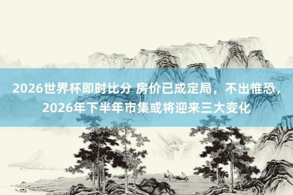 2026世界杯即时比分 房价已成定局，不出惟恐，2026年下半年市集或将迎来三大变化
