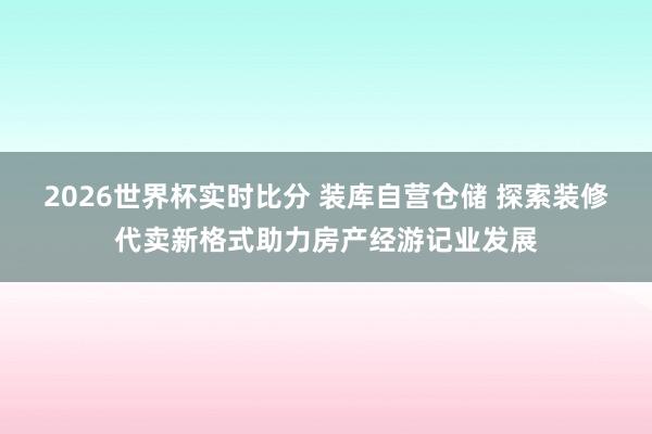 2026世界杯实时比分 装库自营仓储 探索装修代卖新格式助力房产经游记业发展