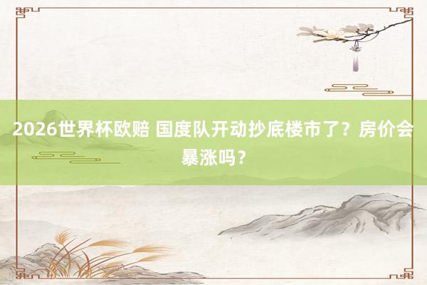2026世界杯欧赔 国度队开动抄底楼市了？房价会暴涨吗？