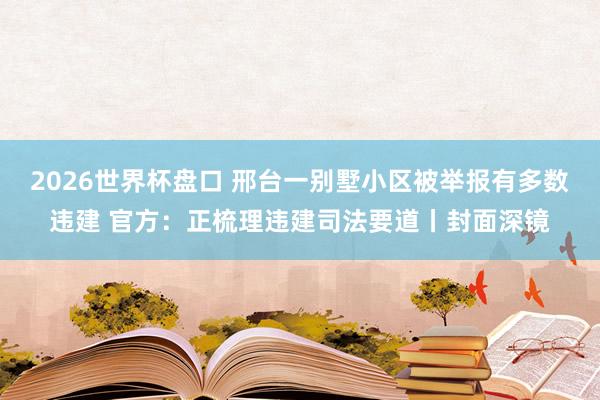 2026世界杯盘口 邢台一别墅小区被举报有多数违建 官方:正梳理违建司法要道丨封面深镜
