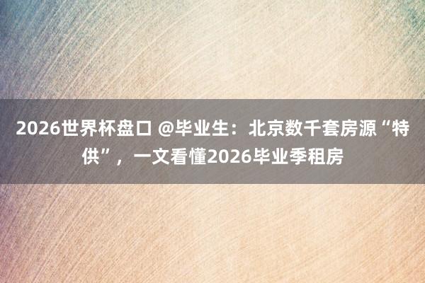 2026世界杯盘口 @毕业生：北京数千套房源“特供”，一文看懂2026毕业季租房