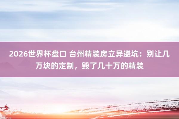 2026世界杯盘口 台州精装房立异避坑:别让几万块的定制,毁了几十万的精装
