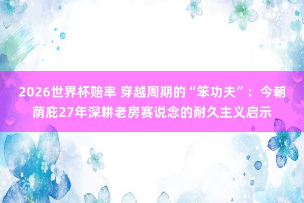 2026世界杯赔率 穿越周期的“笨功夫”：今朝荫庇27年深耕老房赛说念的耐久主义启示