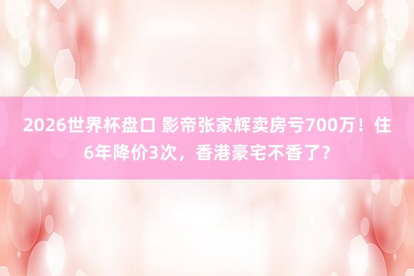 2026世界杯盘口 影帝张家辉卖房亏700万！住6年降价3次，香港豪宅不香了？