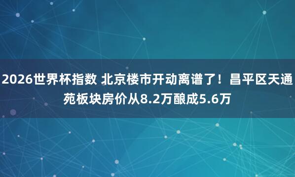 2026世界杯指数 北京楼市开动离谱了！昌平区天通苑板块房价从8.2万酿成5.6万