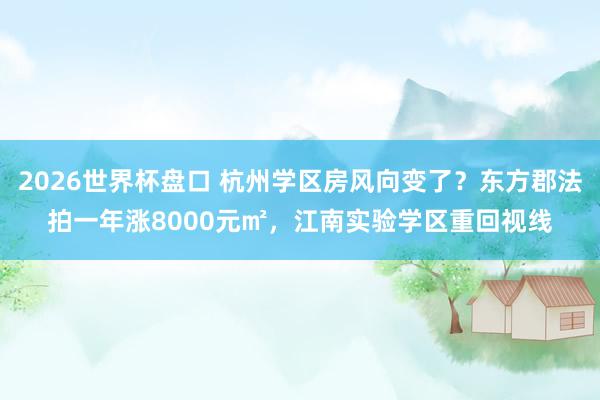 2026世界杯盘口 杭州学区房风向变了？东方郡法拍一年涨8000元㎡，江南实验学区重回视线