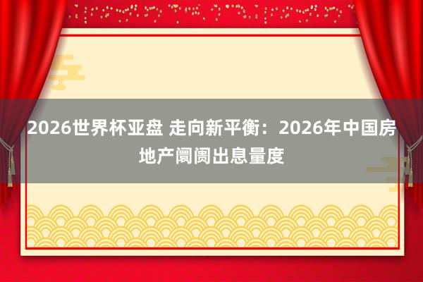 2026世界杯亚盘 走向新平衡：2026年中国房地产阛阓出息量度