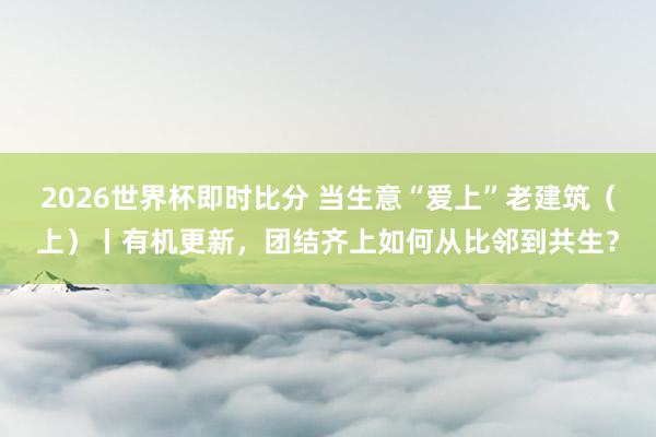2026世界杯即时比分 当生意“爱上”老建筑（上）丨有机更新，团结齐上如何从比邻到共生？