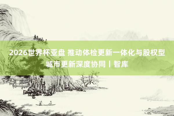 2026世界杯亚盘 推动体检更新一体化与股权型城市更新深度协同丨智库