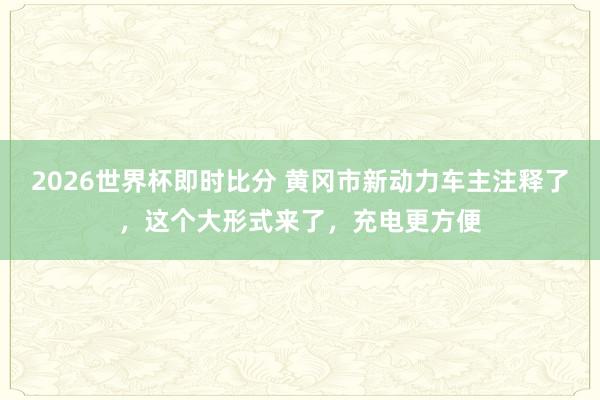 2026世界杯即时比分 黄冈市新动力车主注释了，这个大形式来了，充电更方便