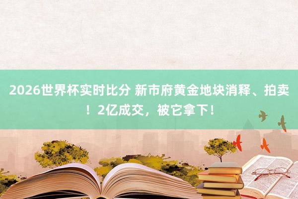 2026世界杯实时比分 新市府黄金地块消释、拍卖！2亿成交，被它拿下！
