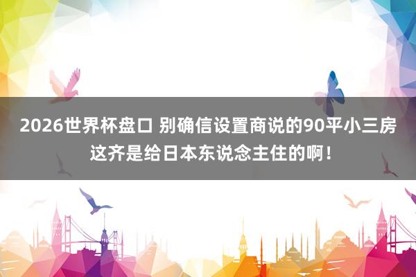 2026世界杯盘口 别确信设置商说的90平小三房 这齐是给日本东说念主住的啊！