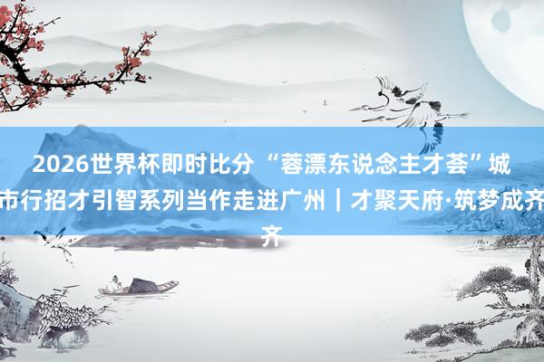 2026世界杯即时比分 “蓉漂东说念主才荟”城市行招才引智系列当作走进广州｜才聚天府·筑梦成齐