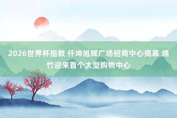 2026世界杯指数 仟坤旭辉广场招商中心揭幕 绵竹迎来首个大型购物中心