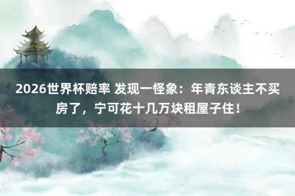 2026世界杯赔率 发现一怪象：年青东谈主不买房了，宁可花十几万块租屋子住！