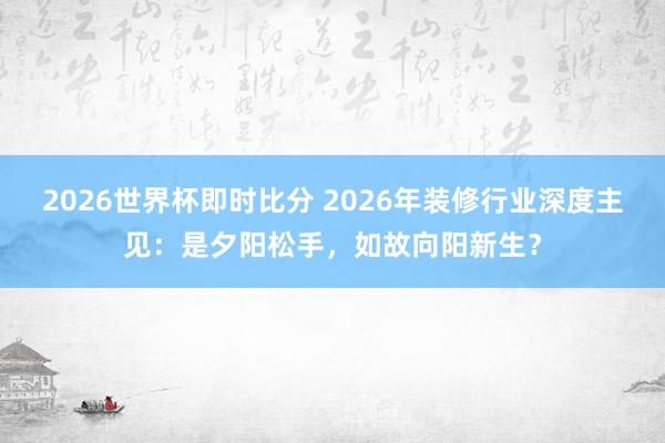 2026世界杯即时比分 2026年装修行业深度主见：是夕阳松手，如故向阳新生？