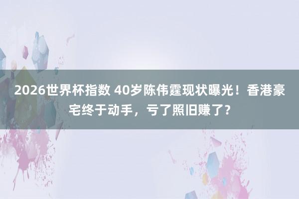 2026世界杯指数 40岁陈伟霆现状曝光！香港豪宅终于动手，亏了照旧赚了？