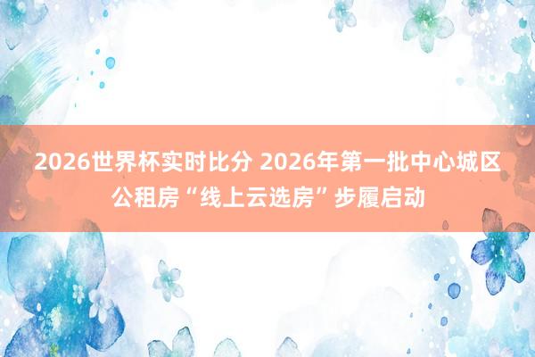 2026世界杯实时比分 2026年第一批中心城区公租房“线上云选房”步履启动